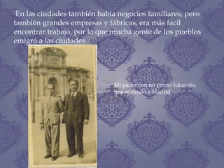 En las ciudades también había negocios familiares, pero
también grandes empresas y fábricas, era más fácil
encontrar trabajo, por lo que mucha gente de los pueblos
emigró a las ciudades
Mi padre con mi primo Eduardo,
que se mudó a Madrid
 