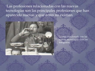Las profesiones relacionadas con las nuevas
tecnologías son las principales profesiones que han
aparecido nuevas y que antes no existían.
Lo más relacionado con las
nuevas tecnologías eran los
fotógrafos
 