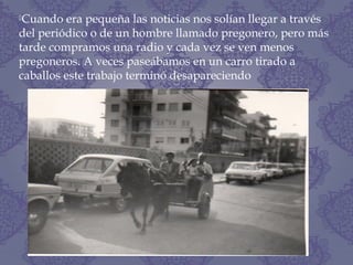 Cuando era pequeña las noticias nos solían llegar a través
del periódico o de un hombre llamado pregonero, pero más
tarde compramos una radio y cada vez se ven menos
pregoneros. A veces paseábamos en un carro tirado a
caballos este trabajo terminó desapareciendo
 