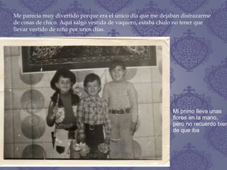 Me parecía muy divertido porque era el único día que me dejaban disfrazarme
de cosas de chico. Aquí salgo vestida de vaquero, estaba chulo no tener que
llevar vestido de niña por unos días.
Mi primo lleva unas
flores en la mano,
pero no recuerdo bien
de que iba
 