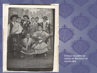 Incluso mi padre se
vestía de flamenco en
carnavales
 