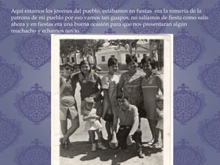 Aquí estamos los jovenes del pueblo, estábamos en fiestas era la romería de la
patrona de mi pueblo por eso vamos tan guapos, no salíamos de fiesta como salís
ahora y en fiestas era una buena ocasión para que nos presentaran algún
muchacho y echarnos novio
 
