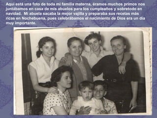 Aquí está una foto de toda mi familia materna, éramos muchos primos nos
juntábamos en casa de mis abuelos para los cumpleaños y sobretodo en
navidad. Mi abuela sacaba la mejor vajilla y preparaba sus recetas más
ricas en Nochebuena, pues celebrábamos el nacimiento de Dios era un día
muy importante.
 