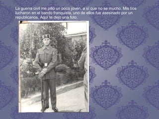 La guerra civil me pilló un poco joven, a sí que no se mucho. Mis tíos
lucharon en el bando franquista, uno de ellos fue asesinado por un
republicanos. Aquí te dejo una foto.
 
