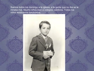 Íbamos todos los domingo a la iglesia, a la gente que no iba se le
miraba mal. Mucho niños iban a colegios católicos. Todos los
niños estábamos bautizados.
 