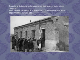 Durante la dictadura teníamos menos libertades o mejor dicho
ninguna.
Aquí salimos recitando el “Cara al sol”. Lo teníamos hasta en la
sopa: trabajo, escuela,etz.
 
