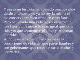 Y esa es mi historia, han pasado muchos años
desde entonces y yo ya no soy la misma ni
me conservo tan bien como en estas fotos.
Pero he llevado una vida feliz y espero que
mis hijos y mis nietos lo sean igual que lo he
sido yo; que encuentren el amor y se sientan
queridos.
Aunque espero que vivan con mejores
condiciones de vida, sin que pasen hambre y
con gobernantes que respeten sus derechos y
libertades
 