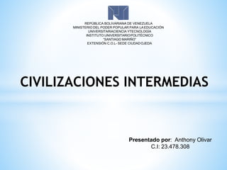 REPÚBLICA BOLIVARIANA DE VENEZUELA
MINISTERIO DEL PODER POPULAR PARA LAEDUCACIÓN
UNIVERSITARIACIENCIA YTECNOLOGÍA
INSTITUTO UNIVERSITARIOPOLITÉCNICO
“SANTIAGO MARIÑO”
EXTENSIÓN C.O.L- SEDE CIUDADOJEDA
Presentado por: Anthony Olivar
C.I: 23.478.308
CIVILIZACIONES INTERMEDIAS
 