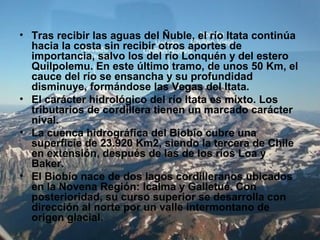 • Tras recibir las aguas del Ñuble, el río Itata continúa
hacia la costa sin recibir otros aportes de
importancia, salvo los del río Lonquén y del estero
Quilpolemu. En este último tramo, de unos 50 Km, el
cauce del río se ensancha y su profundidad
disminuye, formándose las Vegas del Itata.
• El carácter hidrológico del río Itata es mixto. Los
tributarios de cordillera tienen un marcado carácter
nival.
• La cuenca hidrográfica del Biobío cubre una
superficie de 23.920 Km2, siendo la tercera de Chile
en extensión, después de las de los ríos Loa y
Baker.
• El Biobío nace de dos lagos cordilleranos ubicados
en la Novena Región: Icalma y Galletué. Con
posterioridad, su curso superior se desarrolla con
dirección al norte por un valle intermontano de
origen glacial.
 