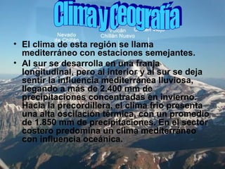 • El clima de esta región se llama
mediterráneo con estaciones semejantes.
• Al sur se desarrolla en una franja
longitudinal, pero al interior y al sur se deja
sentir la influencia mediterránea lluviosa,
llegando a más de 2.400 mm de
precipitaciones concentradas en invierno.
Hacia la precordillera, el clima frío presenta
una alta oscilación térmica, con un promedio
de 1.850 mm de precipitaciones. En el sector
costero predomina un clima mediterráneo
con influencia oceánica.
 