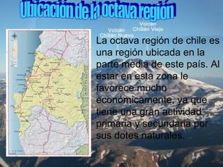 La octava región de chile es
una región ubicada en la
parte media de este país. Al
estar en esta zona le
favorece mucho
económicamente, ya que
tiene una gran actividad
primaria y secundaria por
sus dotes naturales.
 