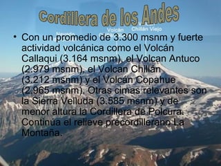 • Con un promedio de 3.300 msnm y fuerte
actividad volcánica como el Volcán
Callaqui (3.164 msnm), el Volcan Antuco
(2.979 msnm), el Volcan Chillán
(3.212 msnm) y el Volcán Copahue
(2.965 msnm). Otras cimas relevantes son
la Sierra Velluda (3.585 msnm) y de
menor altura la Cordillera de Polcura.
Continúa el relieve precordillerano La
Montaña.
 