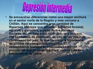 • Se encuentran diferencias como una mayor anchura
en el sector norte de la Región y más cercano a
Chillán. Aquí se concentra gran cantidad de
Recursos Hídricos que permiten actividad forestal,
agrícola y ganadera, a partir de los sistemas
fluviales del rió Itata y del rió Biobio, que con sus
380 kilómetros de extensión, es uno de los ríos más
caudalosos del país, lo que favorece la instalación
de plantas de energía hidroeléctrica. El
asentamiento humano se encuentra en menor
proporción que en otras regiones, ya que esta se
concentra en la Costa.
 