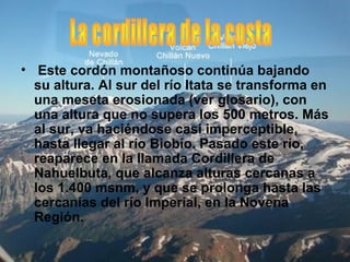 • Este cordón montañoso continúa bajando
su altura. Al sur del río Itata se transforma en
una meseta erosionada (ver glosario), con
una altura que no supera los 500 metros. Más
al sur, va haciéndose casi imperceptible,
hasta llegar al río Biobío. Pasado este río,
reaparece en la llamada Cordillera de
Nahuelbuta, que alcanza alturas cercanas a
los 1.400 msnm, y que se prolonga hasta las
cercanías del río Imperial, en la Novena
Región.
 