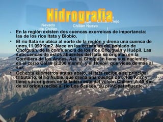 - En la región existen dos cuencas exorreicas de importancia:
las de los ríos Itata y Biobío.
• El río Itata se ubica al norte de la región y drena una cuenca de
unos 11.090 Km2. Nace en las cercanías del poblado de
Cholguán, de la confluencia de los ríos Cholguán y Huépil. Las
subcuencas de estos afluentes del Itata se originan en la
Cordillera de los Andes. Así, el Cholguán tiene sus nacientes
en el cerro Calas (2.200 msnm), y el Huépil, que viene de más al
sur.
• Ochenta kilómetros aguas abajo, el Itata recibe a su principal
tributario, el río Ñuble, que drena una cuenca de 5.100 Km2 y
tiene sus orígenes en la ladera este del volcán Chillán. A 40 Km
de su origen recibe al río Los Sauces, su principal afluente.
 