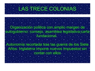 LAS TRECE COLONIAS
Organización politica con amplio margen de
autogobierno: consejo, asamblea legistativa,carta
fundacional.
Autonomía recortada tras las guerra de los Siete
Años: Inglaterra impone nuevos impuestos sin
contar con ellos