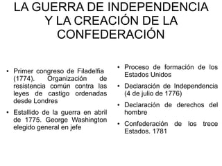 LA GUERRA DE INDEPENDENCIA
Y LA CREACIÓN DE LA
CONFEDERACIÓN
● Proceso de formación de los
● Primer congreso de Filadelfia
Estados Unidos
(1774). Organización de
resistencia común contra las ● Declaración de Independencia
leyes de castigo ordenadas (4 de julio de 1776)
desde Londres ● Declaración de derechos del
● Estallido de la guerra en abril hombre
de 1775. George Washington ● Confederación de los trece
elegido general en jefe
Estados. 1781