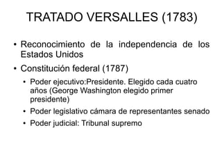 TRATADO VERSALLES (1783)
● Reconocimiento de la independencia de los
Estados Unidos
● Constitución federal (1787)
● Poder ejecutivo:Presidente. Elegido cada cuatro
años (George Washington elegido primer
presidente)
● Poder legislativo cámara de representantes senado
● Poder judicial: Tribunal supremo