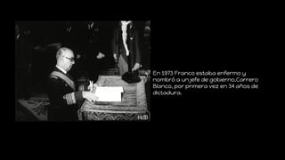 En 1973 Franco estaba enfermo y
nombró a un jefe de gobierno,Carrero
Blanco, por primera vez en 34 años de
dictadura.
 