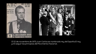 El 22 de noviembre de 1975,Juan Carlos es nombrado rey de España.El rey
juró seguir los principios del Movimiento Nacional.
 