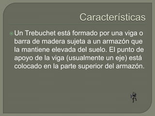  Un Trebuchet está formado por una viga o
 barra de madera sujeta a un armazón que
 la mantiene elevada del suelo. El punto de
 apoyo de la viga (usualmente un eje) está
 colocado en la parte superior del armazón.
 