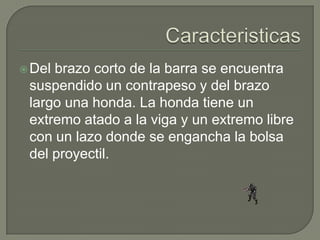  Delbrazo corto de la barra se encuentra
 suspendido un contrapeso y del brazo
 largo una honda. La honda tiene un
 extremo atado a la viga y un extremo libre
 con un lazo donde se engancha la bolsa
 del proyectil.
 