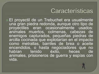  Elproyectil de un Trebuchet era usualmente
 una gran piedra redonda, aunque otro tipo de
 proyectiles eran ocasionalmente usados:
 animales muertos, colmenas, cabezas de
 enemigos capturados, pequeñas piedras de
 arcilla cocinada que explotarían en el impacto
 como metrallas, barriles de brea o aceite
 encendidos, o hasta negociadores que no
 habían       tenido    éxito,    heces     de
 animales, prisioneros de guerra y espías con
 vida.
 