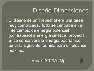  Eldiseño de un Trebuchet era una tarea
 muy complicada. Todo se centraba en el
 intercambio de energía potencial
 (contrapeso) a energía cinética (proyectil).
 Si se conservara la energía podríamos
 tener la siguiente formula para un alcance
 máximo.

             Rmax=2*h*Mc/Mp
 