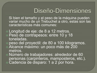Si bien el tamaño y el peso de la máquina pueden
 variar mucho de un Trebuchet a otro, estas son las
 características más comunes:
 Longitud de eje: de 8 a 12 metros.
 Peso de contrapesos: entre 10 y 18
  toneladas.
 peso del proyectil: de 80 a 100 kilogramos.
 Alcance máximo: un poco más de 200
  metros.
 Número de trabajadores: alrededor de 60
  personas (carpinteros, mamposteros, etc.).
 Cadencia de disparo: 1 a 2 por hora.
 