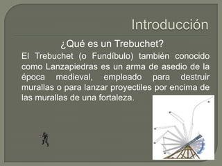 ¿Qué es un Trebuchet?
El Trebuchet (o Fundíbulo) también conocido
como Lanzapiedras es un arma de asedio de la
época medieval, empleado para destruir
murallas o para lanzar proyectiles por encima de
las murallas de una fortaleza.
 
