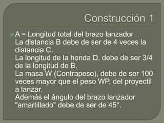 A = Longitud total del brazo lanzador
 La distancia B debe de ser de 4 veces la
 distancia C.
 La longitud de la honda D, debe de ser 3/4
 de la longitud de B.
 La masa W (Contrapeso), debe de ser 100
 veces mayor que el peso WP, del proyectil
 a lanzar.
 Además el ángulo del brazo lanzador
 "amartillado" debe de ser de 45°.
 