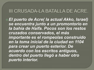  Elpuerto de Acre( la actual Akko, Israel)
 se encuentra junto a un promontorio en
 la bahía de Haifa. Pocos son los restos
 cruzados conservados, el más
 importante es el rompeolas construido
 en la toma inicial de la ciudad en 1104
 para crear un puerto exterior. De
 acuerdo con los escritos antiguos,
 dentro del puerto llegó a haber otro
 puerto interior.
 