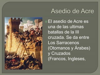  Elasedio de Acre es
 una de las ultimas
 batallas de la III
 cruzada. Se da entre
 Los Sarracenos
 (Otomanos y Árabes)
 y Cruzados
 (Francos, Ingleses,
 