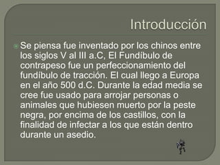  Se piensa fue inventado por los chinos entre
 los siglos V al III a.C, El Fundíbulo de
 contrapeso fue un perfeccionamiento del
 fundíbulo de tracción. El cual llego a Europa
 en el año 500 d.C. Durante la edad media se
 cree fue usado para arrojar personas o
 animales que hubiesen muerto por la peste
 negra, por encima de los castillos, con la
 finalidad de infectar a los que están dentro
 durante un asedio.
 