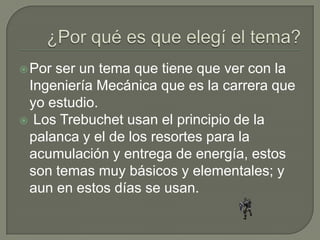 Porser un tema que tiene que ver con la
 Ingeniería Mecánica que es la carrera que
 yo estudio.
 Los Trebuchet usan el principio de la
 palanca y el de los resortes para la
 acumulación y entrega de energía, estos
 son temas muy básicos y elementales; y
 aun en estos días se usan.
 
