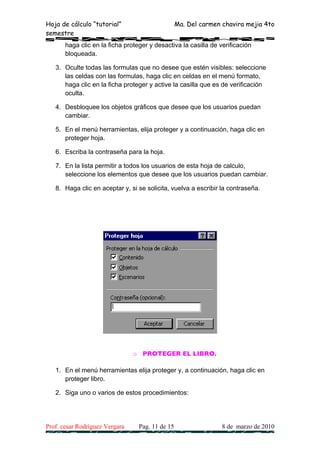 Hoja de cálculo “tutorial”                        Ma. Del carmen chavira mejia 4to
semestre
       haga clic en la ficha proteger y desactiva la casilla de verificación
       bloqueada.

   3. Oculte todas las formulas que no desee que estén visibles: seleccione
      las celdas con las formulas, haga clic en celdas en el menú formato,
      haga clic en la ficha proteger y active la casilla que es de verificación
      oculta.

   4. Desbloquee los objetos gráficos que desee que los usuarios puedan
      cambiar.

   5. En el menú herramientas, elija proteger y a continuación, haga clic en
      proteger hoja.

   6. Escriba la contraseña para la hoja.

   7. En la lista permitir a todos los usuarios de esta hoja de calculo,
      seleccione los elementos que desee que los usuarios puedan cambiar.

   8. Haga clic en aceptar y, si se solicita, vuelva a escribir la contraseña.




                                o PROTEGER EL LIBRO.

   1. En el menú herramientas elija proteger y, a continuación, haga clic en
      proteger libro.

   2. Siga uno o varios de estos procedimientos:




Prof. cesar Rodríguez Vergara     Pag. 11 de 15                  8 de marzo de 2010
 