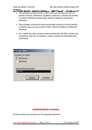 Hoja de cálculo “tutorial”                        Ma. Del carmen chavira mejia 4to
semestre
   •   Para proteger la escritura de un libro, para que las hojas de este no
       puedan moverse, eliminarse, ocultarse, mostrarse o cambiar de nombre,
       ni puedan insertarse nuevas hojas, active la casilla de verificación
       estructura.

   •   Para proteger ventanas de forma que tengan siempre el mismo tamaño
       y posición cada vez que se abra el libro, active la casilla de verificación
       ventanas.

   •   Par impedir que otros usuarios quiten la protección del libro, escriba una
       contraseña, haga clic en aceptar y vuelva a escribir la contraseña para
       confirmarla.




                        CONFIGURAR PAGINA.

En esta se abre una ventana con las siguientes opciones:



Prof. cesar Rodríguez Vergara     Pag. 12 de 15                  8 de marzo de 2010
 