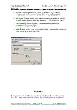 Hoja de cálculo “tutorial”                           Ma. Del carmen chavira mejia 4to
semestre

   1. Pagina: En esta opción viene para si queremos la hoja vertical o
      horizontal, así como también viene a cerca de ajustes de escala.

   2. Márgenes: En esta opción viene sobre como centrar la página, cuantos
      cm se le da ala derecha como a la izquierda y lo superior como inferior.

   3. Encabezado y Pie de Pagina: En esta opción configuramos el
      encabezado y el pie de página.

   4. Hoja: En esta opción viene el área de impresión, orden de las páginas, y
      viene todo a cerca de la impresión.




                                      Imprimir:
Si la hoja de cálculo tiene definida un área de impresión, Microsoft Excel sólo imprimirá
dicha área a menos que se realice una selección específica. Por ejemplo, si selecciona un



Prof. cesar Rodríguez Vergara        Pag. 13 de 15                     8 de marzo de 2010
 