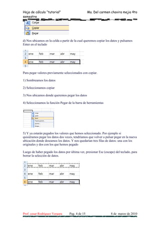 Hoja de cálculo “tutorial”                        Ma. Del carmen chavira mejia 4to
semestre




d) Nos ubicamos en la celda a partir de la cual queremos copiar los datos y pulsamos
Enter en el teclado




Para pegar valores previamente seleccionados con copiar.

1) Sombreamos los datos

2) Seleccionamos copiar

3) Nos ubicamos donde queremos pegar los datos

4) Seleccionamos la función Pegar de la barra de herramientas




5) Y ya estarán pegados los valores que hemos seleccionado. Por ejemplo si
quisiéramos pegar los datos dos veces, tendríamos que volver a pulsar pegar en la nueva
ubicación donde deseamos los datos. Y nos quedarían tres filas de datos: una con los
originales y dos con los que hemos pegado

Luego de haber pegado los datos por última ver, presionar Esc (escape) del teclado, para
borrar la selección de datos.




Prof. cesar Rodríguez Vergara      Pag. 4 de 15                    8 de marzo de 2010
 