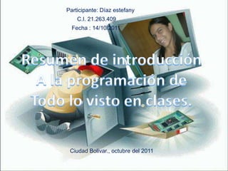 Participante: Díaz estefany C.I. 21.263.409 Fecha : 14/10/2011 Resumen de introducción A la programación de Todo lo visto en clases. Ciudad Bolivar., octubre del 2011 
