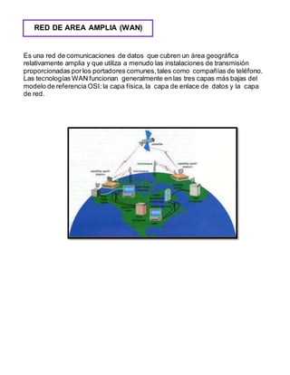 RED DE AREA AMPLIA (WAN) 
Es una red de comunicaciones de datos que cubren un área geográfica 
relativamente amplia y que utiliza a menudo las instalaciones de transmisión 
proporcionadas por los portadores comunes, tales como compañías de teléfono. 
Las tecnologías WAN funcionan generalmente en las tres capas más bajas del 
modelo de referencia OSI: la capa física, la capa de enlace de datos y la capa 
de red. 
 