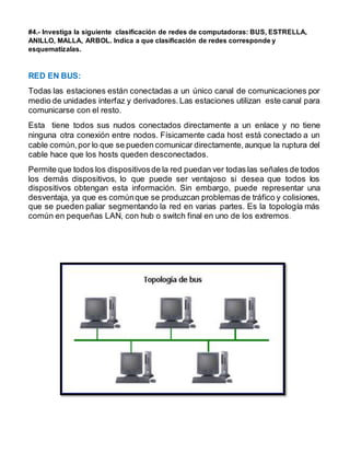 #4.- Investiga la siguiente clasificación de redes de computadoras: BUS, ESTRELLA, 
ANILLO, MALLA, ARBOL. Indica a que clasificación de redes corresponde y 
esquematízalas. 
RED EN BUS: 
Todas las estaciones están conectadas a un único canal de comunicaciones por 
medio de unidades interfaz y derivadores. Las estaciones utilizan este canal para 
comunicarse con el resto. 
Esta tiene todos sus nudos conectados directamente a un enlace y no tiene 
ninguna otra conexión entre nodos. Físicamente cada host está conectado a un 
cable común, por lo que se pueden comunicar directamente, aunque la ruptura del 
cable hace que los hosts queden desconectados. 
Permite que todos los dispositivos de la red puedan ver todas las señales de todos 
los demás dispositivos, lo que puede ser ventajoso si desea que todos los 
dispositivos obtengan esta información. Sin embargo, puede representar una 
desventaja, ya que es común que se produzcan problemas de tráfico y colisiones, 
que se pueden paliar segmentando la red en varias partes. Es la topología más 
común en pequeñas LAN, con hub o switch final en uno de los extremos. 
 