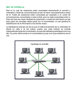 RED DE ESTRELLA: 
Red en la cual las estaciones están conectadas directamente al servidor u 
ordenador y todas las comunicaciones se han de hacer necesariamente a través 
de él. Todas las estaciones están conectadas por separado a un centro de 
comunicaciones, concentrador o nodo central, pero no están conectadas entre sí. 
Esta red crea una mayor facilidad de supervisión y control de información ya que 
para pasar los mensajes deben pasar por el concentrador, el cual gestiona la 
redistribución de la información a los demás nodos. 
La fiabilidad de este tipo de red es que el malfuncionamiento de un ordenador no 
afecta en nada a la red entera, puesto que cada ordenar se conecta 
independientemente del concentrador, el costo del cableado puede llegar a ser muy 
alto. Su punto débil consta en el concentrador ya que es el que sostiene la red en 
uno. 
 