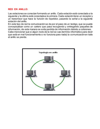 RED EN ANILLO: 
Las estaciones se conectan formando un anillo. Cada estación está conectada a la 
siguiente y la última está conectada a la primera. Cada estación tiene un receptor y 
un transmisor que hace la función de repetidor, pasando la señal a la siguiente 
estación del anillo. 
En este tipo de red la comunicación se da por el paso de un testigo, que se puede 
conceptualizar como un cartero que pasa recogiendo y entregando paquetes de 
información, de esta manera se evita perdida de información debido a colisiones. 
Cabe mencionar que si algún nodo de la red se cae (termino informático para decir 
que está en mal funcionamiento o no funciona para nada) la comunicación en todo 
el anillo se pierde. 
 