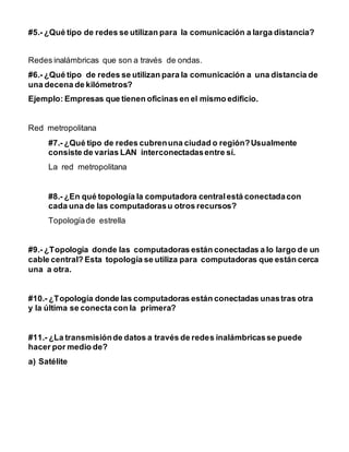 #5.- ¿Qué tipo de redes se utilizan para la comunicación a larga distancia? 
Redes inalámbricas que son a través de ondas. 
#6.- ¿Qué tipo de redes se utilizan para la comunicación a una distancia de 
una decena de kilómetros? 
Ejemplo: Empresas que tienen oficinas en el mismo edificio. 
Red metropolitana 
#7.- ¿Qué tipo de redes cubren una ciudad o región? Usualmente 
consiste de varias LAN interconectadas entre sí. 
La red metropolitana 
#8.- ¿En qué topología la computadora central está conectada con 
cada una de las computadoras u otros recursos? 
Topología de estrella 
#9.- ¿Topología donde las computadoras están conectadas a lo largo de un 
cable central? Esta topología se utiliza para computadoras que están cerca 
una a otra. 
#10.- ¿Topología donde las computadoras están conectadas unas tras otra 
y la última se conecta con la primera? 
#11.- ¿La transmisión de datos a través de redes inalámbricas se puede 
hacer por medio de? 
a) Satélite 
