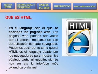 QUE ES HTML.
• Es el lenguaje con el que se
escriben las páginas web. Las
páginas web pueden ser vistas
por el usuario mediante un tipo
de aplicación llamada navegador.
Podemos decir por lo tanto que el
HTML es el lenguaje usado por
los navegadores para mostrar las
páginas webs al usuario, siendo
hoy en día la interface más
extendida en la red.
 