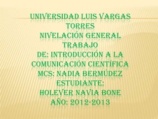 UNIVERSIDAD LUIS VARGAS
         TORRES
  NIVELACIÓN GENERAL
        TRABAJO
 DE: INTRODUCCIÓN A LA
COMUNICACIÓN CIENTÍFICA
  MCS: NADIA BERMÚDEZ
       ESTUDIANTE:
  HOLEVER NAVIA BONE
     AÑO: 2012-2013
 