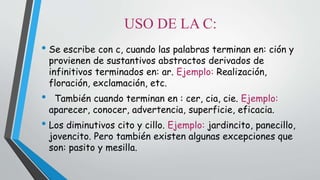 USO DE LA C: 
• Se escribe con c, cuando las palabras terminan en: ción y 
provienen de sustantivos abstractos derivados de 
infinitivos terminados en: ar. Ejemplo: Realización, 
floración, exclamación, etc. 
• También cuando terminan en : cer, cia, cie. Ejemplo: 
aparecer, conocer, advertencia, superficie, eficacia. 
• Los diminutivos cito y cillo. Ejemplo: jardincito, panecillo, 
jovencito. Pero también existen algunas excepciones que 
son: pasito y mesilla. 
 