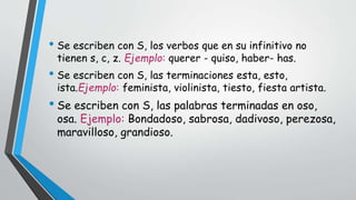 • Se escriben con S, los verbos que en su infinitivo no 
tienen s, c, z. Ejemplo: querer - quiso, haber- has. 
• Se escriben con S, las terminaciones esta, esto, 
ista.Ejemplo: feminista, violinista, tiesto, fiesta artista. 
• Se escriben con S, las palabras terminadas en oso, 
osa. Ejemplo: Bondadoso, sabrosa, dadivoso, perezosa, 
maravilloso, grandioso. 
 