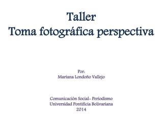 Taller 
Toma fotográfica perspectiva 
Por: 
Mariana Londoño Vallejo 
Comunicación Social- Periodismo 
Universidad Pontificia Bolivariana 
2014 
 
